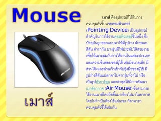 เมาส์ คืออุปกรณ์ที่ใช้ในการ
ควบคุมตัวชี้บนจอคอมพิวเตอร์
(Pointing Device) เป็นอุปกรณ์
สาคัญในการใช้งาȨอมพิวเตอร์ชิ้นหนึ่ง ซึ่ง
ปัจจุบันถูกออกแบบมาให้มีรูปร่าง ลักษณะ
สีสัน ต่างๆกัน บางรุ่นมีไฟประดับให้สวยงาม
เพื่อให้เมาะสมกับการใช้งานในแต่ละประเภท
และความชื่นชอบของผู้ใช้ เช่นมีขนาดเล็ก มี
ส่วนโค้งและส่วนเว้าเข้ากับอุ้งมือของผู้ใช้ มี
รูปร่างสีสันแปลกตาไปจากรุ่นทั่วๆไป หรือ
เป็นรูปตัวการ์ตูน และล่าสุดได้มีการพัฒนา
เมาส์อากาศ (Air Mouse) ซึ่งสามารถ
ใช้งานเมาส์โดยถือขึ้นมาเอียงไปมาในอากาศ
โดยไม่จาเป็นต้องใช้แผ่นรอง ก็สามารถ
ควบคุมตัวชี้ได้เช่นกัน
 