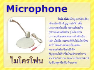 ไมโครโฟน คืออุปกรณ์รับเสียง
แล้วแปลงเป็นสัญญาณไฟฟ้ า เพื่อ
ประมวลผลในเครื่องขยายเสียงหรือ
อุปกรณ์ผสมเสียงอื่น ๆ ไมโครโฟน
ประกอบด้วยขดลวดและแม่เหล็กเป็น
หลัก เมื่อเสียงกระทบตัวรับในไมโครโฟน
จะทาให้ขดลวดสั่นสะเทือนตัดกับ
สนามแม่เหล็ก จึงทาให้เกิด
สัญญาณไฟฟ้ า ซึ่งเป็นหลักการทางาน
ตรงข้ามกับลาโพง โดยทั่วไปไมโครโฟนใช้
รับเสียงพูดหรือเสียงร้องเพลง
 