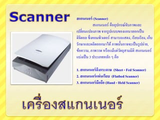 สแกนเนอร์ (Scanner)
สแกนเนอร์ คืออุปกรณ์จับภาพและ
เปลี่ยนแปลงภาพ จากรูปแบบของแอนาลอกเป็น
ดิจิตอล ซึ่งคอมพิวเตอร์ สามารถแสดง, เรียบเรียง, เก็บ
รักษาและผลิตออกมาได้ ภาพนั้นอาจจะเป็นรูปถ่าย,
ข้อความ, ภาพวาด หรือแม้แต่วัตถุสามมิติ สแกนเนอร์
แบ่งเป็น 3 ประเภทหลัก ๆ คือ
1. สแกนเนอร์ดึงกระดาษ (Sheet - Fed Scanner)
2. สแกนเนอร์แท่นเรียบ (Flatbed Scanner)
3. สแกนเนอร์มือถือ (Hand - Held Scanner)
 