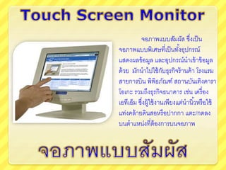 จอภาพแบบสัมผัส ซึ่งเป็น
จอภาพแบบพิเศษที่เป็นทั้งอุปกรณ์
แสดงผลข้อมูล และอุปกรณ์นาเข้าข้อมูล
ด้วย มักนาไปใช้กับธุรกิจร้านค้า โรงแรม
สายการบิน พิพิธภัณฑ์ สถานบันเทิงคารา
โอเกะ รวมถึงธุรกิจธนาคาร เช่น เครื่อง
เอทีเอ็ม ซึ่งผู้ใช้งานเพียงแต่นานิ้วหรือใช้
แท่งคล้ายดินสอหรือปากกา แตะ/กดลง
บนตาแหน่งที่ต้องการบนจอภาพ
 
