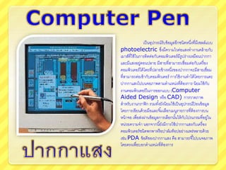เป็นอุปกรณ์รับข้อมูลอีกชนิดหนึ่งที่มีเซลล์แบบ
photoelectric ซึ่งมึความไวต่อแสงทางานคล้ายกับ
เมาส์ที่ใช้ในการติดต่อกับคอมพิวเตอร์มีรูปร่างเหมือนปากกา
และมีแสงอยู่ตอนปลาย มีสายที่สามารถเชื่อมต่อกับเครื่อง
คอมพิวเตอร์ได้โดยที่ปลายข้างหนึ่งของปากกาจะมีสายเชื่อม
ที่สามารถต่อเข้ากับคอมพิวเตอร์ การใช้งานทาได้โดยการแตะ
ปากกาแสงไปบนจอภาพตามตาแหน่งที่ต้องการ นิยมใช้กับ
งาȨอมพิวเตอร์ในการออกแบบ (Computer
Aided Design หรือ CAD) การวาดภาพ
สาหรับงานกราฟิก รวมทั้งยังนิยมใช้เป็นอุปกรณ์ป้ อนข้อมูล
โดยการเขียนด้วยมือและจิ้มเลือกเมนูรายการที่ต้องการบน
หน้าจอ เพื่อส่งผ่านข้อมูลการเลือกนั้นให้กับโปรแกรมที่อยู่ใน
หน่วยความจา นอกจากนี้ยังมีการใช้ปากกาแสงกับเครื่อง
คอมพิวเตอร์ชนิดพกพาหรือปาล์มท็อปอย่างแพร่หลายด้วย
เช่น PDA ข้อดีของปากกาแสง คือ สามารถจี้ไปบนจอภาพ
โดยตรงเพื่อบอกตาแหน่งที่ต้องการ
 
