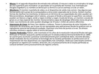 • Mouse: Es el segundo dispositivo de entrada más utilizado. El mouse o ratón es arrastrado a lo largo
de una superficie para maniobrar un apuntador en la pantalla del monitor. Fue inventado por
Douglas Engelbart y su nombre se deriva por su forma la cual se asemeja a la de un ratón.
• Monitores: El monitor ó pantalla de vídeo, es el dispositivo de salida más común. Hay algunos que
forman parte del cuerpo de la computadora y otros están separados de la misma. Existen muchas
formas de clasificar los monitores, la básica es en término de sus capacidades de color, pueden ser:
Monocromáticos, despliegan sólo 2 colores, uno para el fondo y otro para la superficie. Los colores
pueden ser blanco y negro, verde y negro ó ámbar y negro. Escala de Grises, un monitor a escala de
grises es un tipo especial de monitor monocromático capaz de desplegar diferentes tonos de grises.
Color: Los monitores de color pueden desplegar de 4 hasta 1 millón de colores diferentes
• Impresoras de Línea: de línea: Son rápidas y ruidosas. Tienen la desventaja de estar limitadas a la
impresión de caracteres, por lo que no son apropiadas para aplicaciones donde los gráficos son un
ingrediente esencial del producto acabado. imprimen una línea de puntos a la vez. Se alinean
martillos similares a agujas sobre el ancho del papel.
• Tarjetas Perforadas: Habían, sido inventada en los años de la revolución industrial (finales del siglo
XVIII) por el francés Jacquard y perfeccionado por el estadounidense Hermand Hollerith en 1890.
Se usaron para acumular y procesar automáticamente gran cantidad de datos. Durante décadas,
desde mediados de los cincuentas la tecnología de las tarjetas perforadas se perfeccionó con la
implantación de más dispositivos con capacidades más complejas. Dado que cada tarjeta contenía
en general un registro (Un nombre, dirección, etc.) el procesamiento de la tarjeta perforada se
conoció también como procesamiento de registro unitario.
 