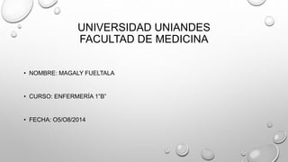 UNIVERSIDAD UNIANDES
FACULTAD DE MEDICINA
• NOMBRE: MAGALY FUELTALA
• CURSO: ENFERMERÍA 1”B”
• FECHA: O5/O8/2014
 