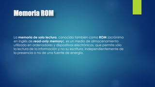 Memoria ROM 
La memoria de solo lectura, conocida también como ROM (acrónimo 
en inglés de read-only memory), es un medio de almacenamiento 
utilizado en ordenadores y dispositivos electrónicos, que permite sólo 
la lectura de la información y no su escritura, independientemente de 
la presencia o no de una fuente de energía. 
 