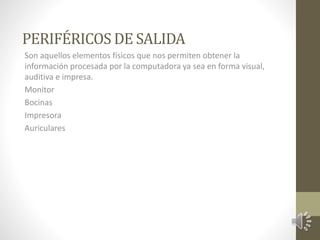 PERIFÉRICOS DE SALIDA 
Son aquellos elementos físicos que nos permiten obtener la 
información procesada por la computadora ya sea en forma visual, 
auditiva e impresa. 
Monitor 
Bocinas 
Impresora 
Auriculares 
 