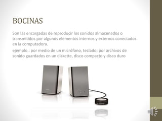 BOCINAS 
Son las encargadas de reproducir los sonidos almacenados o 
transmitidos por algunos elementos internos y externos conectados 
en la computadora. 
ejemplo.: por medio de un micrófono, teclado; por archivos de 
sonido guardados en un diskette, disco compacto y disco duro 
 