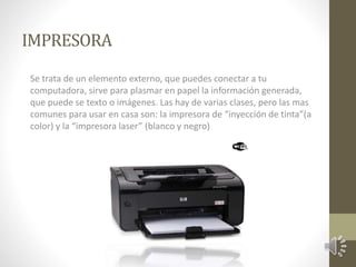 IMPRESORA 
Se trata de un elemento externo, que puedes conectar a tu 
computadora, sirve para plasmar en papel la información generada, 
que puede se texto o imágenes. Las hay de varias clases, pero las mas 
comunes para usar en casa son: la impresora de “inyección de tinta”(a 
color) y la “impresora laser” (blanco y negro) 
 