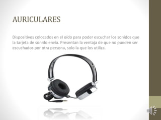AURICULARES 
Dispositivos colocados en el oído para poder escuchar los sonidos que 
la tarjeta de sonido envía. Presentan la ventaja de que no pueden ser 
escuchados por otra persona, solo la que los utiliza. 
 