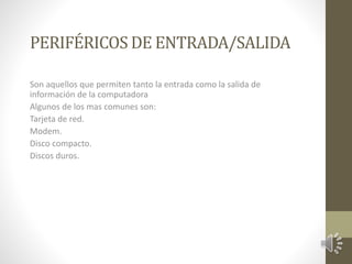 PERIFÉRICOS DE ENTRADA/SALIDA 
Son aquellos que permiten tanto la entrada como la salida de 
información de la computadora 
Algunos de los mas comunes son: 
Tarjeta de red. 
Modem. 
Disco compacto. 
Discos duros. 
 