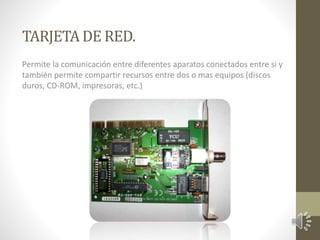 TARJETA DE RED. 
Permite la comunicación entre diferentes aparatos conectados entre si y 
también permite compartir recursos entre dos o mas equipos (discos 
duros, CD-ROM, impresoras, etc.) 
 