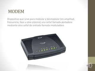 MODEM 
Dispositivo que sirve para modular y desmodular (en amplitud, 
frecuencia, fase u otro sistema) una señal llamada portadora 
mediante otra señal de entrada llamada moduladora. 
 