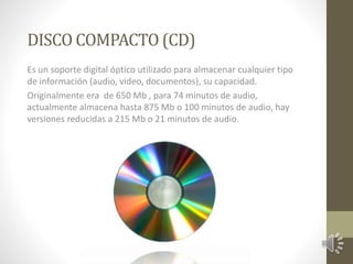 DISCO COMPACTO (CD) 
Es un soporte digital óptico utilizado para almacenar cualquier tipo 
de información (audio, video, documentos), su capacidad. 
Originalmente era de 650 Mb , para 74 minutos de audio, 
actualmente almacena hasta 875 Mb o 100 minutos de audio, hay 
versiones reducidas a 215 Mb o 21 minutos de audio. 
 