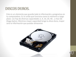 DISCOS DUROS. 
Este es un elemento que guarda toda la información y programas en 
tu computadora. Es la unida que funciona como la memoria a largo 
plazo. Los hay de diversas capacidades 2, 4, 10, 20, 40… y mas Gb 
(Gyga-bytes). Mientras mayor capacidad tenga tu disco duro, mayor 
será la información que puedas almacenar. 
 