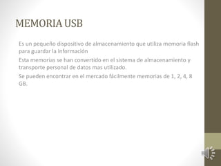 MEMORIA USB 
Es un pequeño dispositivo de almacenamiento que utiliza memoria flash 
para guardar la información 
Esta memorias se han convertido en el sistema de almacenamiento y 
transporte personal de datos mas utilizado. 
Se pueden encontrar en el mercado fácilmente memorias de 1, 2, 4, 8 
GB. 
