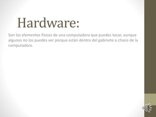 Hardware: 
Son los elementos físicos de una computadora que puedes tocar, aunque 
algunos no los puedes ver porque están dentro del gabinete o chasis de la 
computadora. 
 
