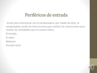 Periféricos de entrada 
Sirven para interactuar con la computadora. por medio de ellos, la 
computadora recibe las instrucciones para realizar las instrucciones para 
realizar las actividades que el usuario indica. 
El teclado 
El ratón 
Webcam 
Pantalla táctil 
 