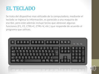 EL TECLADO 
Se trata del dispositivo mas utilizado de la computadora; mediante el 
teclado se ingresa la información, es parecido a una maquina de 
escribir, pero este además incluye teclas que abrevian algunas 
funciones (F1, F2, CTRL+C, CTRL+V, etc.) que responde de acuerdo al 
programa que utilices. 
 