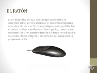 EL RATÓN 
Es un dispositivo manual que ser deslizado sobre una 
superficie plana, permite desplazar el cursor (representado 
normalmente por una flecha u otra figura) en la pantalla. Con 
el podrás realizar actividades en forma grafica, pues con tan 
solo hacer “clic” en el botón derecho del ratón te será posible 
seleccionar texto, imágenes, así como activar aplicaciones o 
programas rápidamente 
 