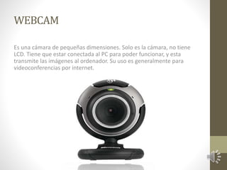 WEBCAM 
Es una cámara de pequeñas dimensiones. Solo es la cámara, no tiene 
LCD. Tiene que estar conectada al PC para poder funcionar, y esta 
transmite las imágenes al ordenador. Su uso es generalmente para 
videoconferencias por internet. 
 