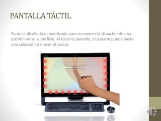 PANTALLA TÁCTIL 
Pantalla diseñada o modificada para reconocer la situación de una 
presión en su superficie. Al tocar la pantalla, el usuario puede hacer 
una selección o mover el cursor. 
 