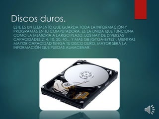 Discos duros. 
ESTE ES UN ELEMENTO QUE GUARDA TODA LA INFORMACIÓN Y 
PROGRAMAS EN TU COMPUTADORA. ES LA UNIDA QUE FUNCIONA 
COMO LA MEMORIA A LARGO PLAZO. LOS HAY DE DIVERSAS 
CAPACIDADES 2, 4, 10, 20, 40… Y MAS GB (GYGA-BYTES). MIENTRAS 
MAYOR CAPACIDAD TENGA TU DISCO DURO, MAYOR SERÁ LA 
INFORMACIÓN QUE PUEDAS ALMACENAR. 
 