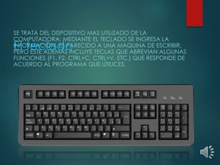 SE TRATA DEL DISPOSITIVO MAS UTILIZADO DE LA 
COMPUTADORA; MEDIANTE EL TECLADO SE INGRESA LA 
El INFORMACIÓN, teclado 
ES PARECIDO A UNA MAQUINA DE ESCRIBIR, 
PERO ESTE ADEMÁS INCLUYE TECLAS QUE ABREVIAN ALGUNAS 
FUNCIONES (F1, F2, CTRL+C, CTRL+V, ETC.) QUE RESPONDE DE 
ACUERDO AL PROGRAMA QUE UTILICES. 
 