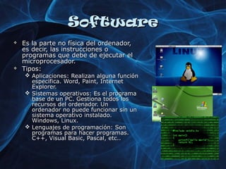 SSooffttwwaarree 
 EEss llaa ppaarrttee nnoo ffííssiiccaa ddeell oorrddeennaaddoorr,, 
eess ddeecciirr,, llaass iinnssttrruucccciioonneess oo 
pprrooggrraammaass qquuee ddeebbee ddee eejjeeccuuttaarr eell 
mmiiccrroopprroocceessaaddoorr.. 
 TTiippooss:: 
 AApplliiccaacciioonneess:: RReeaalliizzaann aallgguunnaa ffuunncciióónn 
eessppeeccííffiiccaa.. WWoorrdd,, PPaaiinntt,, IInntteerrnneett 
EExxpplloorreerr.. 
 SSiisstteemmaass ooppeerraattiivvooss:: EEss eell pprrooggrraammaa 
bbaassee ddee uunn PPCC.. GGeessttiioonnaa ttooddooss llooss 
rreeccuurrssooss ddeell oorrddeennaaddoorr.. UUnn 
oorrddeennaaddoorr nnoo ppuueeddee ffuunncciioonnaarr ssiinn uunn 
ssiisstteemmaa ooppeerraattiivvoo iinnssttaallaaddoo.. 
WWiinnddoowwss,, LLiinnuuxx.. 
 LLeenngguuaajjeess ddee pprrooggrraammaacciióónn:: SSoonn 
pprrooggrraammaass ppaarraa hhaacceerr pprrooggrraammaass.. 
CC++++,, VViissuuaall BBaassiicc,, PPaassccaall,, eettcc.... 
 
