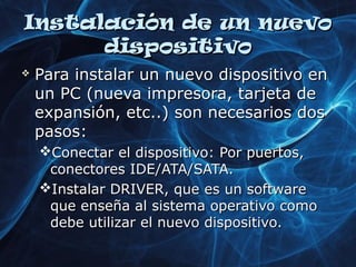IInnssttaallaacciióónn ddee uunn nnuueevvoo 
ddiissppoossiittiivvoo 
 PPaarraa iinnssttaallaarr uunn nnuueevvoo ddiissppoossiittiivvoo eenn 
uunn PPCC ((nnuueevvaa iimmpprreessoorraa,, ttaarrjjeettaa ddee 
eexxppaannssiióónn,, eettcc....)) ssoonn nneecceessaarriiooss ddooss 
ppaassooss:: 
CCoonneeccttaarr eell ddiissppoossiittiivvoo:: PPoorr ppuueerrttooss,, 
ccoonneeccttoorreess IIDDEE//AATTAA//SSAATTAA.. 
IInnssttaallaarr DDRRIIVVEERR,, qquuee eess uunn ssooffttwwaarree 
qquuee eennsseeññaa aall ssiisstteemmaa ooppeerraattiivvoo ccoommoo 
ddeebbee uuttiilliizzaarr eell nnuueevvoo ddiissppoossiittiivvoo.. 
 