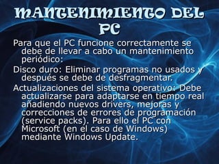MMAANNTTEENNIIMMIIEENNTTOO DDEELL 
PPCC 
PPaarraa qquuee eell PPCC ffuunncciioonnee ccoorrrreeccttaammeennttee ssee 
ddeebbee ddee lllleevvaarr aa ccaabboo uunn mmaanntteenniimmiieennttoo 
ppeerriióóddiiccoo:: 
DDiissccoo dduurroo:: EElliimmiinnaarr pprrooggrraammaass nnoo uussaaddooss yy 
ddeessppuuééss ssee ddeebbee ddee ddeessffrraaggmmeennttaarr.. 
AAccttuuaalliizzaacciioonneess ddeell ssiisstteemmaa ooppeerraattiivvoo:: DDeebbee 
aaccttuuaalliizzaarrssee ppaarraa aaddaappttaarrssee eenn ttiieemmppoo rreeaall 
aaññaaddiieennddoo nnuueevvooss ddrriivveerrss,, mmeejjoorraass yy 
ccoorrrreecccciioonneess ddee eerrrroorreess ddee pprrooggrraammaacciióónn 
((sseerrvviiccee ppaacckkss)).. PPaarraa eelllloo eell PPCC ccoonn 
MMiiccrroossoofftt ((eenn eell ccaassoo ddee WWiinnddoowwss)) 
mmeeddiiaannttee WWiinnddoowwss UUppddaattee.. 
