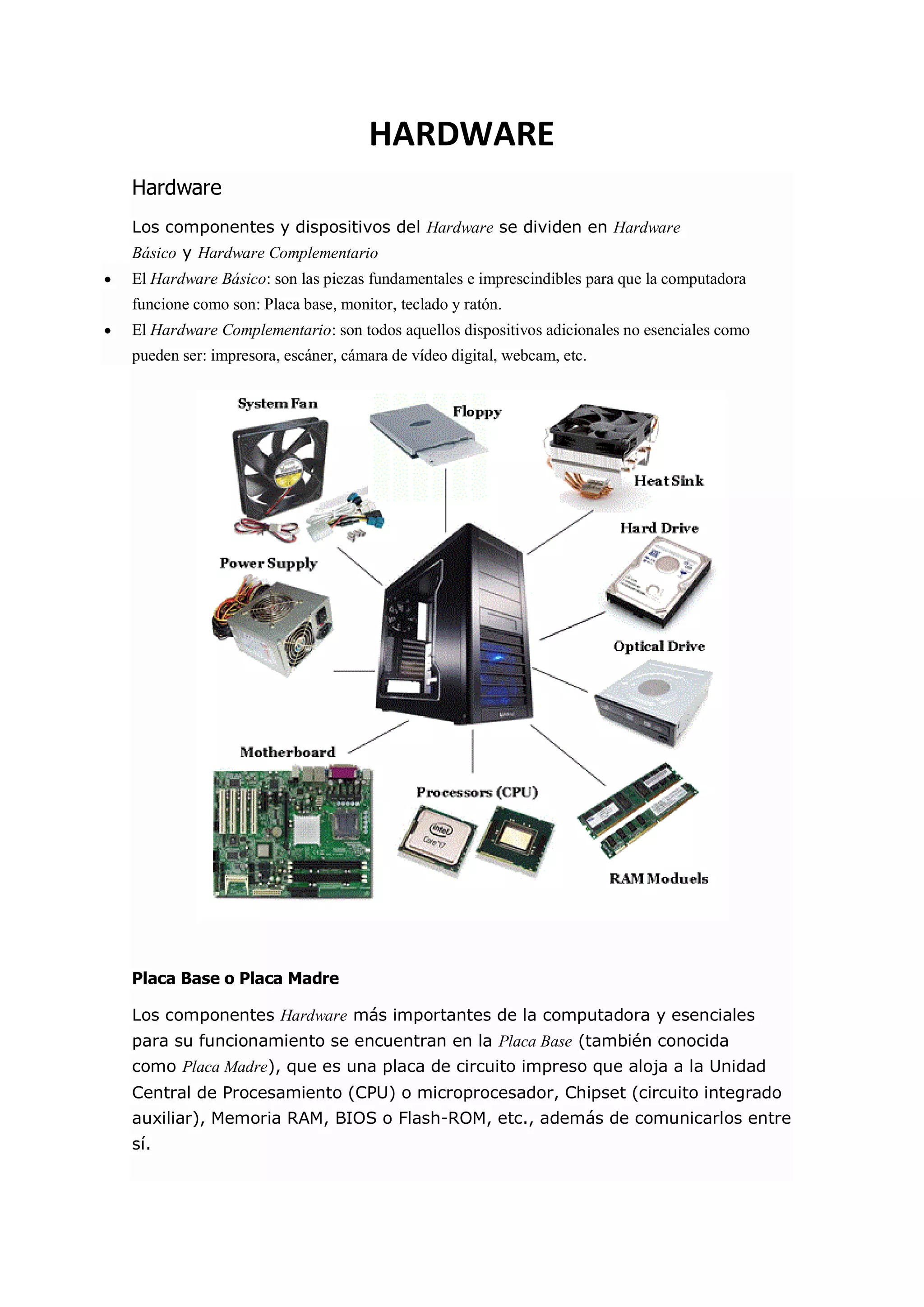 HARDWARE Hardware Los componentes y dispositivos del Hardware se dividen en Hardware Básico y Hardware Complementario  El Hardware Básico: son las piezas fundamentales e imprescindibles para que la computadora funcione como son: Placa base, monitor, teclado y ratón.  El Hardware Complementario: son todos aquellos dispositivos adicionales no esenciales como pueden ser: impresora, escáner, cámara de vídeo digital, webcam, etc. Placa Base o Placa Madre Los componentes Hardware más importantes de la computadora y esenciales para su funcionamiento se encuentran en la Placa Base (también conocida como Placa Madre), que es una placa de circuito impreso que aloja a la Unidad Central de Procesamiento (CPU) o microprocesador, Chipset (circuito integrado auxiliar), Memoria RAM, BIOS o Flash-ROM, etc., además de comunicarlos entre sí.  