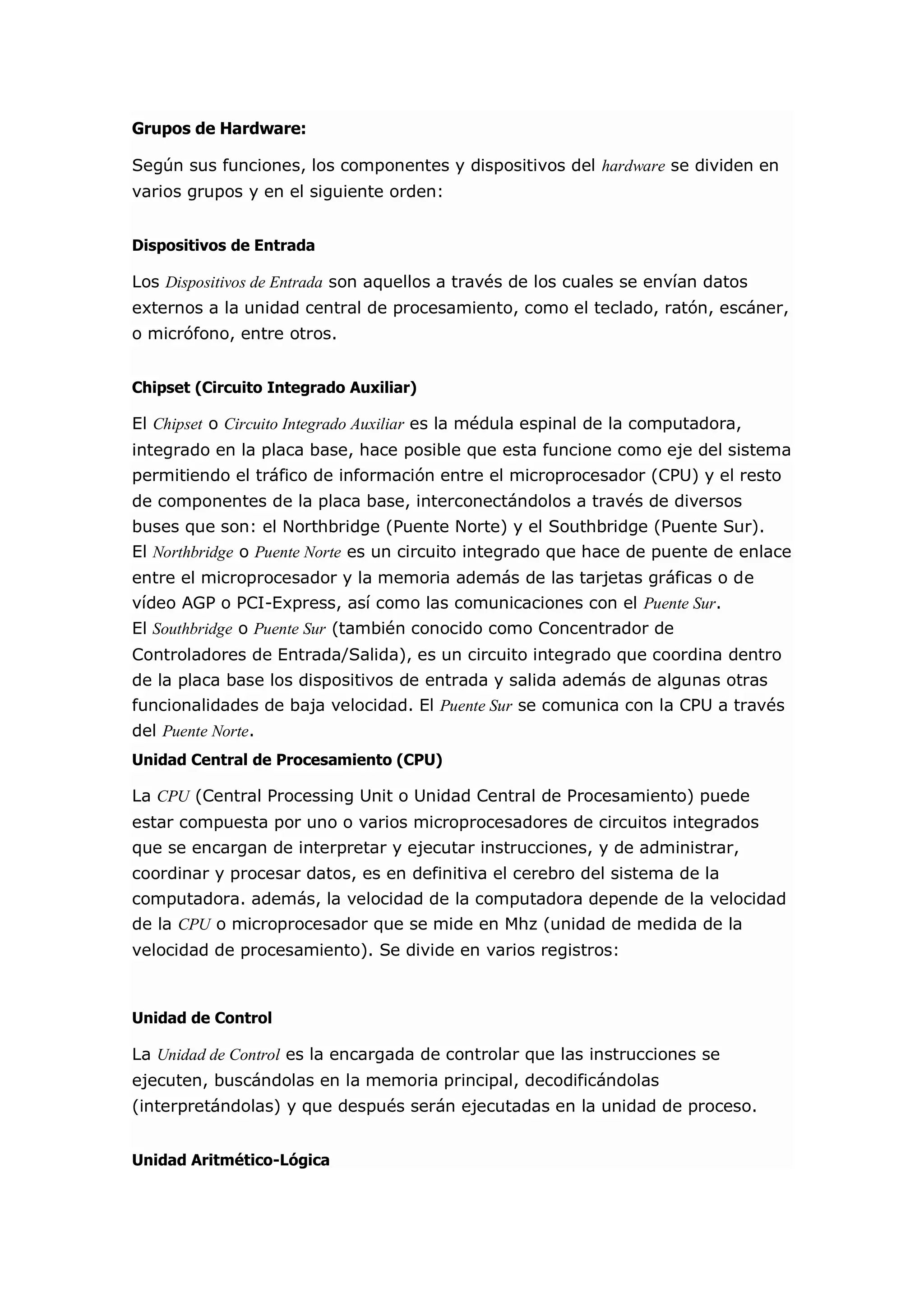 Grupos de Hardware: Según sus funciones, los componentes y dispositivos del hardware se dividen en varios grupos y en el siguiente orden: Dispositivos de Entrada Los Dispositivos de Entrada son aquellos a través de los cuales se envían datos externos a la unidad central de procesamiento, como el teclado, ratón, escáner, o micrófono, entre otros. Chipset (Circuito Integrado Auxiliar) El Chipset o Circuito Integrado Auxiliar es la médula espinal de la computadora, integrado en la placa base, hace posible que esta funcione como eje del sistema permitiendo el tráfico de información entre el microprocesador (CPU) y el resto de componentes de la placa base, interconectándolos a través de diversos buses que son: el Northbridge (Puente Norte) y el Southbridge (Puente Sur). El Northbridge o Puente Norte es un circuito integrado que hace de puente de enlace entre el microprocesador y la memoria además de las tarjetas gráficas o de vídeo AGP o PCI-Express, así como las comunicaciones con el Puente Sur. El Southbridge o Puente Sur (también conocido como Concentrador de Controladores de Entrada/Salida), es un circuito integrado que coordina dentro de la placa base los dispositivos de entrada y salida además de algunas otras funcionalidades de baja velocidad. El Puente Sur se comunica con la CPU a través del Puente Norte. Unidad Central de Procesamiento (CPU) La CPU (Central Processing Unit o Unidad Central de Procesamiento) puede estar compuesta por uno o varios microprocesadores de circuitos integrados que se encargan de interpretar y ejecutar instrucciones, y de administrar, coordinar y procesar datos, es en definitiva el cerebro del sistema de la computadora. además, la velocidad de la computadora depende de la velocidad de la CPU o microprocesador que se mide en Mhz (unidad de medida de la velocidad de procesamiento). Se divide en varios registros: Unidad de Control La Unidad de Control es la encargada de controlar que las instrucciones se ejecuten, buscándolas en la memoria principal, decodificándolas (interpretándolas) y que después serán ejecutadas en la unidad de proceso. Unidad Aritmético-Lógica  