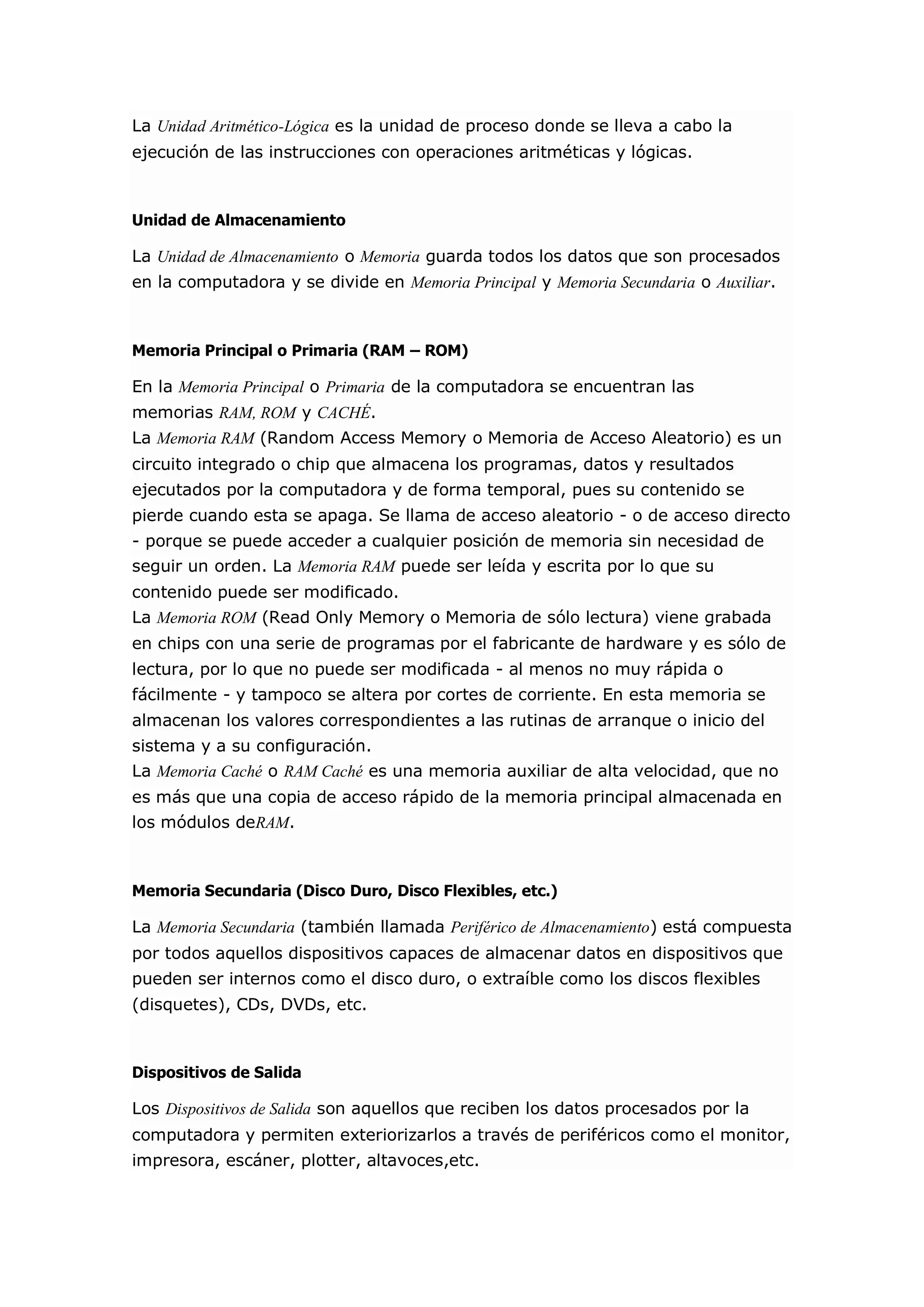 La Unidad Aritmético-Lógica es la unidad de proceso donde se lleva a cabo la ejecución de las instrucciones con operaciones aritméticas y lógicas. Unidad de Almacenamiento La Unidad de Almacenamiento o Memoria guarda todos los datos que son procesados en la computadora y se divide en Memoria Principal y Memoria Secundaria o Auxiliar. Memoria Principal o Primaria (RAM – ROM) En la Memoria Principal o Primaria de la computadora se encuentran las memorias RAM, ROM y CACHÉ. La Memoria RAM (Random Access Memory o Memoria de Acceso Aleatorio) es un circuito integrado o chip que almacena los programas, datos y resultados ejecutados por la computadora y de forma temporal, pues su contenido se pierde cuando esta se apaga. Se llama de acceso aleatorio - o de acceso directo - porque se puede acceder a cualquier posición de memoria sin necesidad de seguir un orden. La Memoria RAM puede ser leída y escrita por lo que su contenido puede ser modificado. La Memoria ROM (Read Only Memory o Memoria de sólo lectura) viene grabada en chips con una serie de programas por el fabricante de hardware y es sólo de lectura, por lo que no puede ser modificada - al menos no muy rápida o fácilmente - y tampoco se altera por cortes de corriente. En esta memoria se almacenan los valores correspondientes a las rutinas de arranque o inicio del sistema y a su configuración. La Memoria Caché o RAM Caché es una memoria auxiliar de alta velocidad, que no es más que una copia de acceso rápido de la memoria principal almacenada en los módulos deRAM. Memoria Secundaria (Disco Duro, Disco Flexibles, etc.) La Memoria Secundaria (también llamada Periférico de Almacenamiento) está compuesta por todos aquellos dispositivos capaces de almacenar datos en dispositivos que pueden ser internos como el disco duro, o extraíble como los discos flexibles (disquetes), CDs, DVDs, etc. Dispositivos de Salida Los Dispositivos de Salida son aquellos que reciben los datos procesados por la computadora y permiten exteriorizarlos a través de periféricos como el monitor, impresora, escáner, plotter, altavoces,etc.  