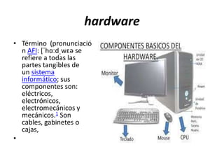 hardware 
• Término (pronunciació 
n AFI: [ˈhɑːdˌwɛə se 
refiere a todas las 
partes tangibles de 
un sistema 
informático; sus 
componentes son: 
eléctricos, 
electrónicos, 
electromecánicos y 
mecánicos.1 Son 
cables, gabinetes o 
cajas, 
• 
 