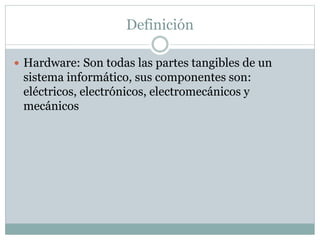 Definición 
 Hardware: Son todas las partes tangibles de un 
sistema informático, sus componentes son: 
eléctricos, electrónicos, electromecánicos y 
mecánicos 
 