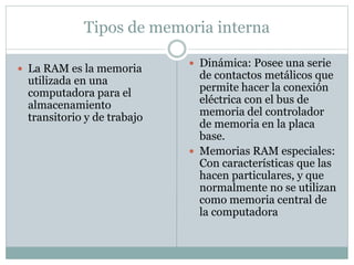 Tipos de memoria interna 
 La RAM es la memoria 
utilizada en una 
computadora para el 
almacenamiento 
transitorio y de trabajo 
 Dinámica: Posee una serie 
de contactos metálicos que 
permite hacer la conexión 
eléctrica con el bus de 
memoria del controlador 
de memoria en la placa 
base. 
 Memorias RAM especiales: 
Con características que las 
hacen particulares, y que 
normalmente no se utilizan 
como memoria central de 
la computadora 
 
