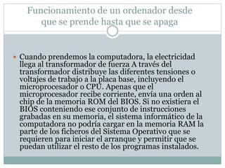 Funcionamiento de un ordenador desde 
que se prende hasta que se apaga 
 Cuando prendemos la computadora, la electricidad 
llega al transformador de fuerza A través del 
transformador distribuye las diferentes tensiones o 
voltajes de trabajo a la placa base, incluyendo el 
microprocesador o CPU. Apenas que el 
microprocesador recibe corriente, envía una orden al 
chip de la memoria ROM del BIOS. Si no existiera el 
BIOS conteniendo ese conjunto de instrucciones 
grabadas en su memoria, el sistema informático de la 
computadora no podría cargar en la memoria RAM la 
parte de los ficheros del Sistema Operativo que se 
requieren para iniciar el arranque y permitir que se 
puedan utilizar el resto de los programas instalados. 
 