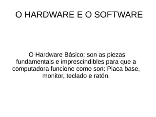 O HARDWARE E O SOFTWARE 
O Hardware Básico: son as piezas 
fundamentais e imprescindibles para que a 
computadora funcione como son: Placa base, 
monitor, teclado e ratón. 
 