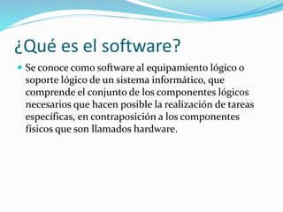 ¿Qué es el software?
 Se conoce como software al equipamiento lógico o
soporte lógico de un sistema informático, que
comprende el conjunto de los componentes lógicos
necesarios que hacen posible la realización de tareas
específicas, en contraposición a los componentes
físicos que son llamados hardware.
 