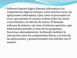  Software Soporte lógico Sistema informático Los
componentes lógicos incluyen, entre muchos otros, las
aplicaciones informática; tales como el procesador de
texto, que permite al usuario realizar todas las tareas
concernientes a la edición de textos; El llamado
software de sistema, tal como el sistema operativo, que
básicamente permite al resto de los programas
funcionar adecuadamente, facilitando también la
interacción entre los componentes físicos y el resto de
las aplicaciones, y proporcionando una interfaz con el
usuario.
 