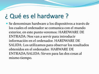 ¿ Qué es el hardware ?
 Se denominan hardware a los dispositivos a través de
los cuales el ordenador se comunica con el mundo
exterior, en este punto veremos: HARDWARE DE
ENTRADA: Nos van a servir para introducir
información en el ordenador. HARDWARE DE
SALIDA: Los utilizamos para observar los resultados
obtenidos en el ordenador. HARWARE DE
ENTRADA/SALIDA: Sirven para las dos cosas al
mismo tiempo.
 