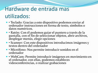 Hardware de entrada mas
utilizados:
 • Teclado: Gracias a este dispositivo podemos enviar al
ordenador instrucciones en forma de texto, símbolos o
datos numéricos.
 • Ratón: Con él podemos guiar el puntero a través de la
pantalla, con el fin de seleccionar objetos, abrir archivos,
desplegar menús, elegir opciones
 • Scanner: Con este dispositivos introducimos imágenes y
textos dentro del ordenador
 • Micrófono: Nos permite introducir sonidos en el
ordenador
 • WebCam: Permite introducir imágenes en movimiento en
el ordenador, con ellas, podemos estableces
videoconferencias, o realizar grabaciones
 