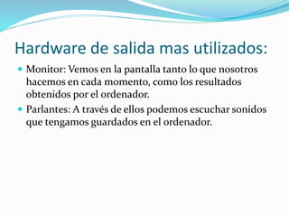 Hardware de salida mas utilizados:
 Monitor: Vemos en la pantalla tanto lo que nosotros
hacemos en cada momento, como los resultados
obtenidos por el ordenador.
 Parlantes: A través de ellos podemos escuchar sonidos
que tengamos guardados en el ordenador.
 
