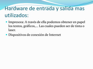 Hardware de entrada y salida mas
utilizados:
 Impresora: A través de ella podemos obtener en papel
los textos, gráficos,... Las cuales pueden ser de tinta o
laser.
 Dispositivos de conexión de Internet
 