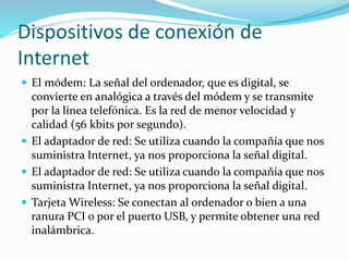 Dispositivos de conexión de
Internet
 El módem: La señal del ordenador, que es digital, se
convierte en analógica a través del módem y se transmite
por la línea telefónica. Es la red de menor velocidad y
calidad (56 kbits por segundo).
 El adaptador de red: Se utiliza cuando la compañía que nos
suministra Internet, ya nos proporciona la señal digital.
 El adaptador de red: Se utiliza cuando la compañía que nos
suministra Internet, ya nos proporciona la señal digital.
 Tarjeta Wireless: Se conectan al ordenador o bien a una
ranura PCI o por el puerto USB, y permite obtener una red
inalámbrica.
 