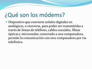 ¿Qué son los módems?
 Dispositivo que convierte señales digitales en
analógicas, o viceversa, para poder ser transmitidas a
través de líneas de teléfono, cables coaxiales, fibras
ópticas y microondas; conectado a una computadora,
permite la comunicación con otra computadora por vía
telefónica.
 