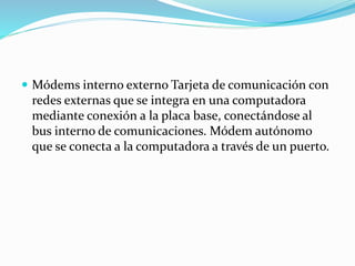  Módems interno externo Tarjeta de comunicación con
redes externas que se integra en una computadora
mediante conexión a la placa base, conectándose al
bus interno de comunicaciones. Módem autónomo
que se conecta a la computadora a través de un puerto.
 