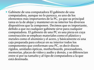  Gabinete de una computadora El gabinete de una
computadora, aunque no lo parezca, es uno de los
elementos más importantes de la PC, ya que su principal
tarea es la de alojar y mantener en su interior los diversos
dispositivos que la componen. Decimos que es importante,
debido a que no cualquier gabinete sirve para cualquier
computadora. El gabinete de una PC es una pieza en cuya
construcción se emplean materiales como el plástico y
metales como el aluminio y el acero, y básicamente es una
caja preparada para colocar en su interior todos los
componentes que conforman una PC, es decir discos
rígidos, unidades ópticas, motherboards, procesadores,
memorias, placas de video y audio y demás, y se diferencian
entre si por su tamaño y al tipo de computadora a la que
está destinada.
 