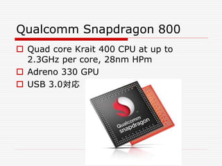 Qualcomm Snapdragon 800
 Quad core Krait 400 CPU at up to
2.3GHz per core, 28nm HPm
 Adreno 330 GPU
 USB 3.0対応
 