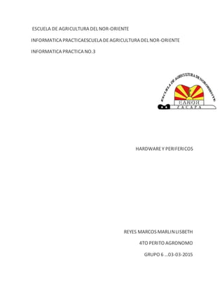 ESCUELA DE AGRICULTURA DEL NOR-ORIENTE
INFORMATICA PRACTICAESCUELA DEAGRICULTURA DEL NOR-ORIENTE
INFORMATICA PRACTICA NO.3
HARDWAREY PERIFERICOS
REYES MARCOS MARLINLISBETH
4TO PERITO AGRONOMO
GRUPO 6 …03-03-2015
 