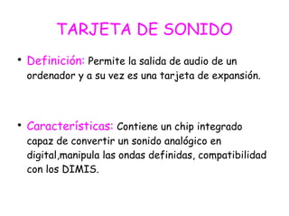 TARJETA DE SONIDO

Definición: Permite la salida de audio de un
ordenador y a su vez es una tarjeta de expansión.

Características: Contiene un chip integrado
capaz de convertir un sonido analógico en
digital,manipula las ondas definidas, compatibilidad
con los DIMIS.
 